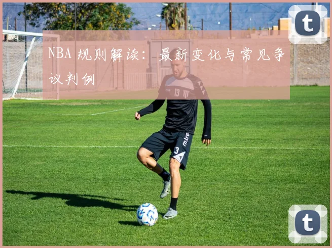 NBA 规则解读:最新变化与常见争议判例