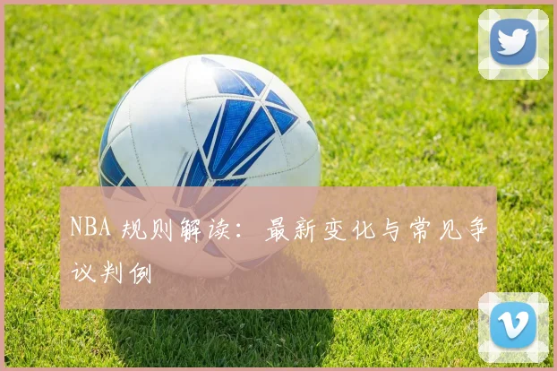 NBA 规则解读:最新变化与常见争议判例